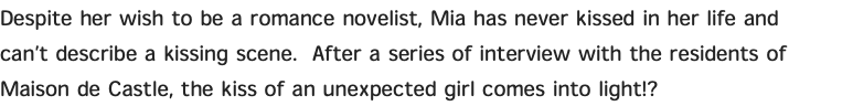 Despite her wish to be a romance novelist, Mia has never kissed in her life and can’t describe a kissing scene. After a series of interview with the residents of Maison de Castle, the kiss of an unexpected girl comes into light!?